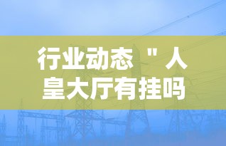 行业动态 ＂人皇大厅有挂吗最新版更新内容”通用版下载教程！